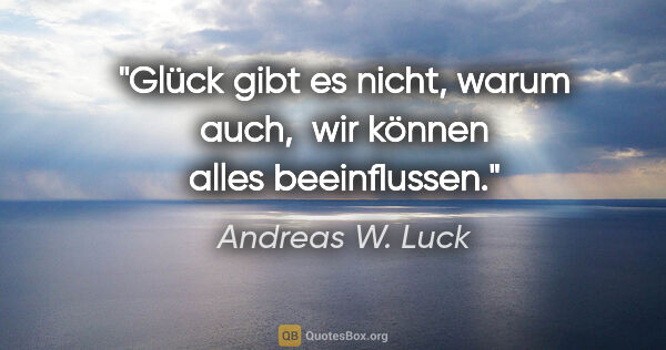 Andreas W. Luck Zitat: "Glück gibt es nicht, warum auch, 
wir können alles beeinflussen."