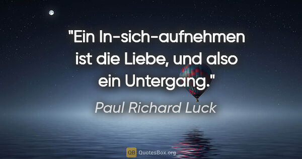 Paul Richard Luck Zitat: "Ein In-sich-aufnehmen ist die Liebe,
und also ein Untergang."