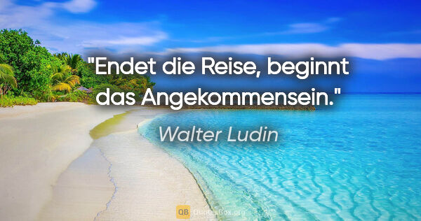 Walter Ludin Zitat: "Endet die Reise, beginnt das Angekommensein."