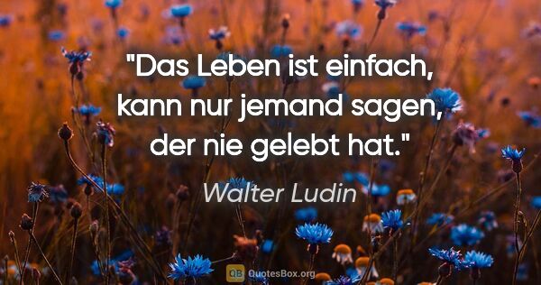 Walter Ludin Zitat: "Das Leben ist einfach, kann nur jemand sagen, der nie gelebt hat."