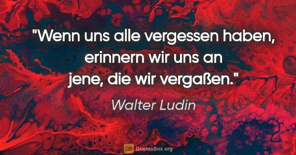 Walter Ludin Zitat: "Wenn uns alle vergessen haben, erinnern wir uns an jene, die..."