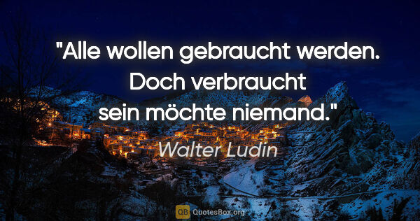 Walter Ludin Zitat: "Alle wollen gebraucht werden. Doch verbraucht sein möchte..."