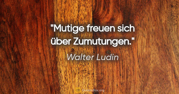 Walter Ludin Zitat: "Mutige freuen sich über Zumutungen."