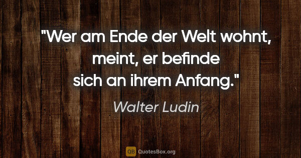 Walter Ludin Zitat: "Wer am Ende der Welt wohnt, meint, er befinde sich an ihrem..."