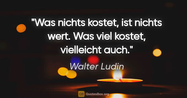Walter Ludin Zitat: "Was nichts kostet, ist nichts wert.

Was viel kostet,..."