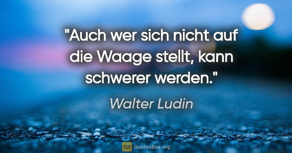 Walter Ludin Zitat: "Auch wer sich nicht auf die Waage stellt, kann schwerer werden."