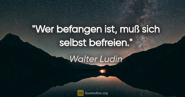 Walter Ludin Zitat: "Wer befangen ist, muß sich selbst befreien."