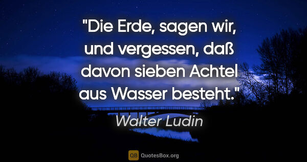 Walter Ludin Zitat: ""Die Erde", sagen wir, und vergessen, daß davon sieben Achtel..."