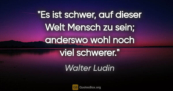 Walter Ludin Zitat: "Es ist schwer, auf dieser Welt Mensch zu sein; anderswo wohl..."