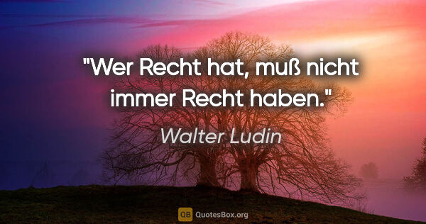 Walter Ludin Zitat: "Wer Recht hat, muß nicht immer Recht haben."