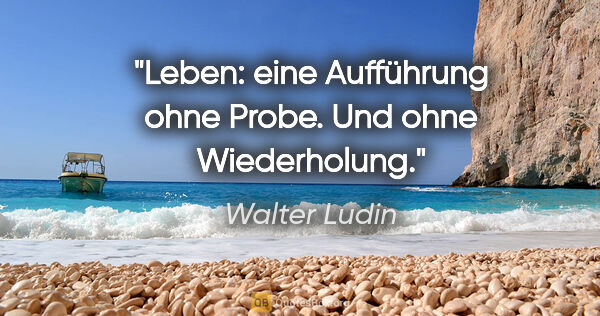 Walter Ludin Zitat: "Leben: eine Aufführung ohne Probe.

Und ohne Wiederholung."