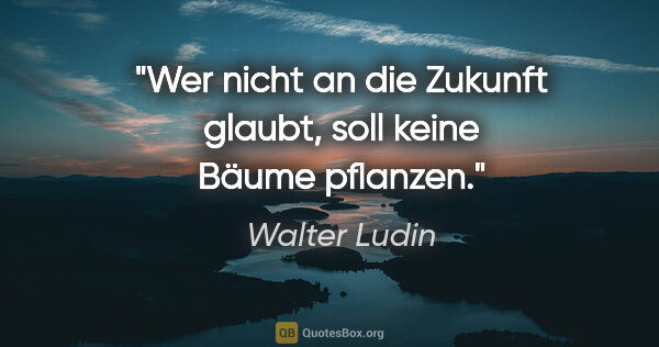 Walter Ludin Zitat: "Wer nicht an die Zukunft glaubt, soll keine Bäume pflanzen."