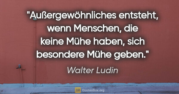 Walter Ludin Zitat: "Außergewöhnliches entsteht, wenn Menschen, die keine Mühe..."