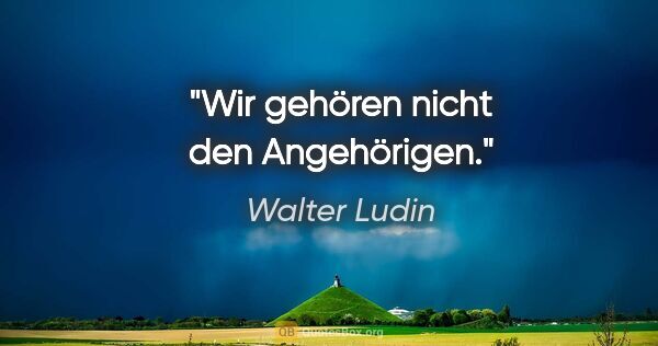 Walter Ludin Zitat: "Wir gehören nicht den Angehörigen."