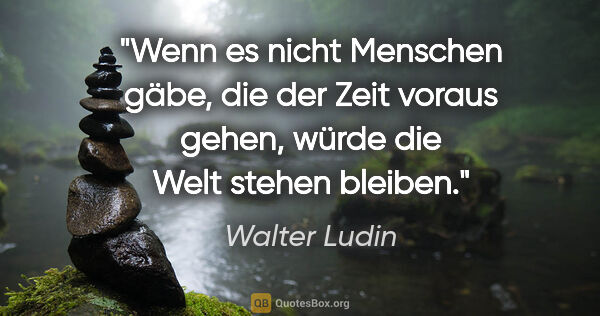 Walter Ludin Zitat: "Wenn es nicht Menschen gäbe,

die der Zeit voraus..."