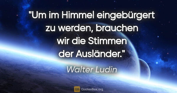 Walter Ludin Zitat: "Um im Himmel eingebürgert zu werden,

brauchen wir die Stimmen..."