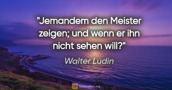 Walter Ludin Zitat: "Jemandem den Meister zeigen;

und wenn er ihn nicht sehen will?"