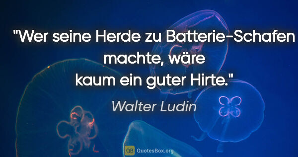 Walter Ludin Zitat: "Wer seine Herde zu Batterie-Schafen machte,

wäre kaum ein..."