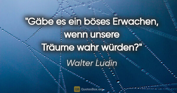 Walter Ludin Zitat: "Gäbe es ein böses Erwachen,

wenn unsere Träume wahr würden?"