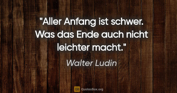 Walter Ludin Zitat: "Aller Anfang ist schwer.

Was das Ende auch nicht leichter macht."