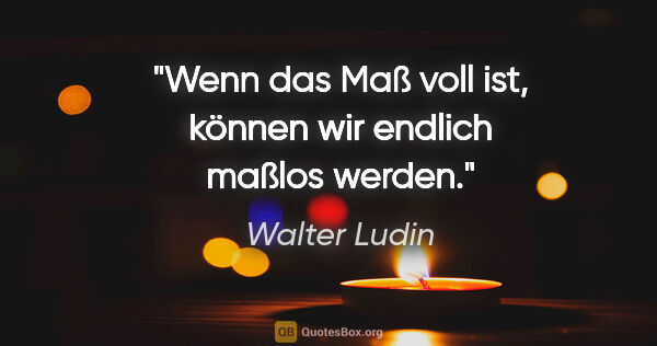 Walter Ludin Zitat: "Wenn das Maß voll ist,

können wir endlich maßlos werden."