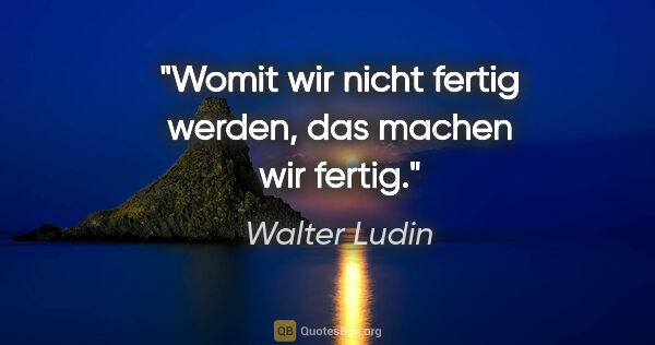 Walter Ludin Zitat: "Womit wir nicht fertig werden, das machen wir fertig."