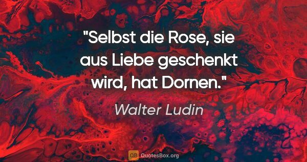 Walter Ludin Zitat: "Selbst die Rose,

sie aus Liebe geschenkt wird,

hat Dornen."