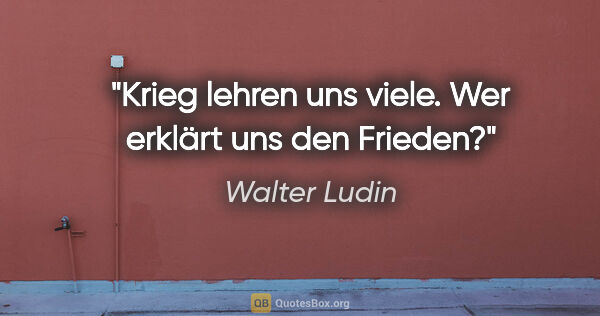 Walter Ludin Zitat: "Krieg lehren uns viele.

Wer erklärt uns den Frieden?"