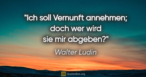 Walter Ludin Zitat: "Ich soll Vernunft annehmen;

doch wer wird sie mir abgeben?"