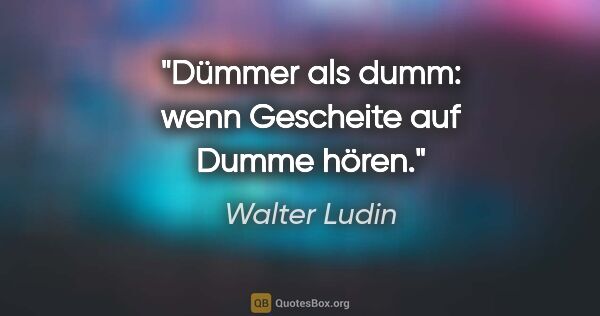 Walter Ludin Zitat: "Dümmer als dumm:

wenn Gescheite auf Dumme hören."