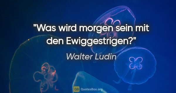 Walter Ludin Zitat: "Was wird morgen sein mit den Ewiggestrigen?"