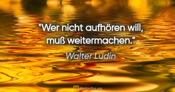 Walter Ludin Zitat: "Wer nicht aufhören will,

muß weitermachen."