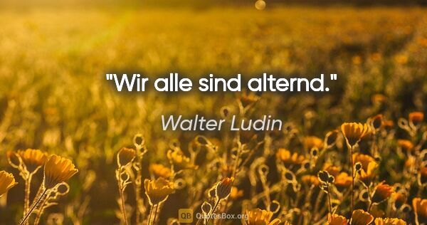 Walter Ludin Zitat: "Wir alle sind alternd."