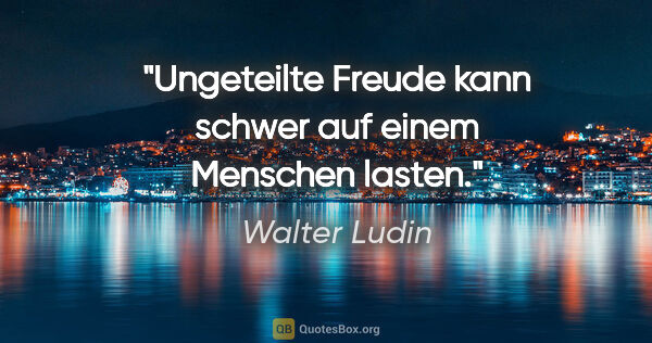 Walter Ludin Zitat: "Ungeteilte Freude kann schwer auf einem Menschen lasten."