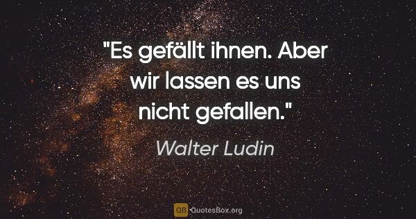 Walter Ludin Zitat: "Es gefällt ihnen.

Aber wir lassen es uns nicht gefallen."