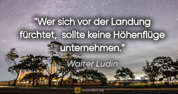 Walter Ludin Zitat: "Wer sich vor der Landung fürchtet, 

sollte keine Höhenflüge..."