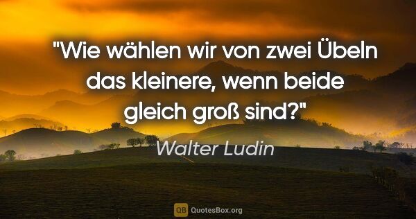 Walter Ludin Zitat: "Wie wählen wir von zwei Übeln das kleinere, wenn beide gleich..."