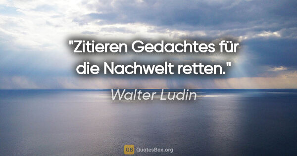 Walter Ludin Zitat: "Zitieren
Gedachtes für die Nachwelt retten."