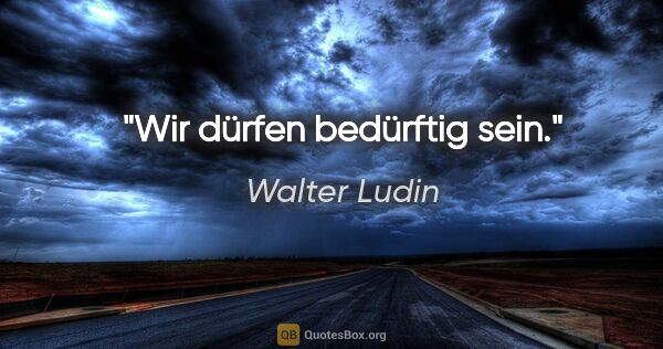 Walter Ludin Zitat: "Wir dürfen bedürftig sein."