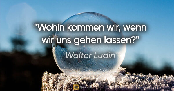 Walter Ludin Zitat: "Wohin kommen wir, wenn wir uns gehen lassen?"