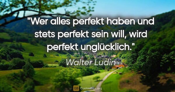 Walter Ludin Zitat: "Wer alles perfekt haben
und stets perfekt sein will,
wird..."
