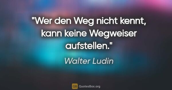 Walter Ludin Zitat: "Wer den Weg nicht kennt,
kann keine Wegweiser aufstellen."