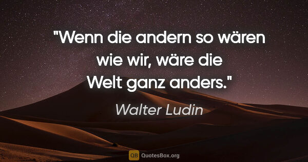 Walter Ludin Zitat: "Wenn die andern so wären wie wir,
wäre die Welt ganz anders."