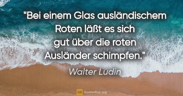 Walter Ludin Zitat: "Bei einem Glas ausländischem Roten
läßt es sich gut über..."