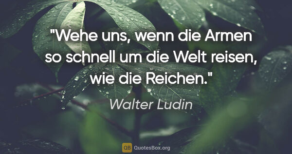 Walter Ludin Zitat: "Wehe uns, wenn die Armen so schnell um die Welt reisen,
wie..."