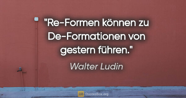 Walter Ludin Zitat: "Re-Formen können zu
De-Formationen von gestern führen."
