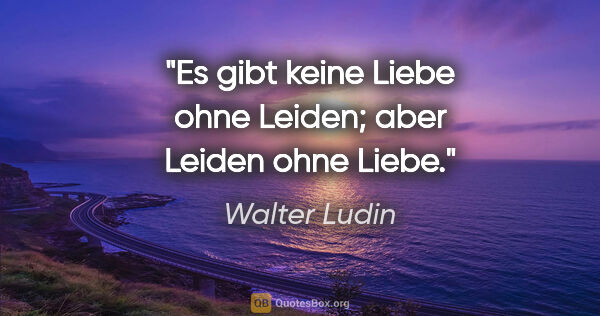 Walter Ludin Zitat: "Es gibt keine Liebe ohne Leiden;
aber Leiden ohne Liebe."