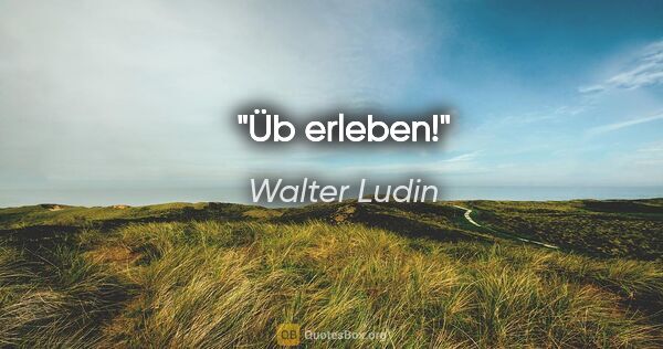 Walter Ludin Zitat: "Üb erleben!"