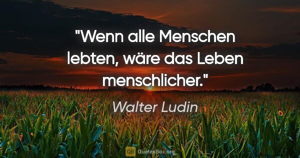 Walter Ludin Zitat: "Wenn alle Menschen lebten,
wäre das Leben menschlicher."