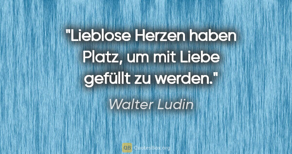 Walter Ludin Zitat: "Lieblose Herzen haben Platz,
um mit Liebe gefüllt zu werden."